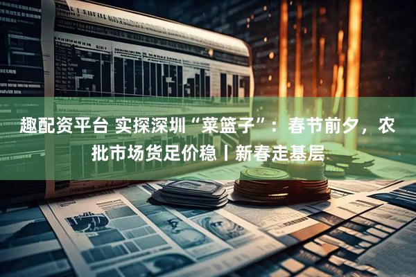 趣配资平台 实探深圳“菜篮子”：春节前夕，农批市场货足价稳丨新春走基层